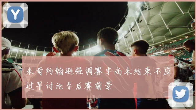 米奇约翰逊强调赛季尚未结束不应过早讨论季后赛前景