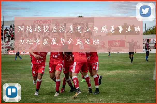 阿格退役后投身商业与慈善事业助力社会发展与公益活动