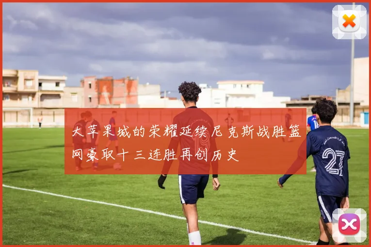 大苹果城的荣耀延续尼克斯战胜篮网豪取十三连胜再创历史