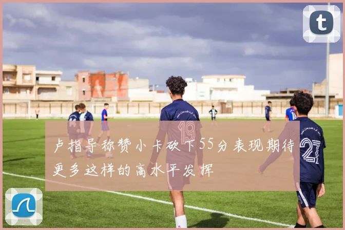 卢指导称赞小卡砍下55分表现期待更多这样的高水平发挥