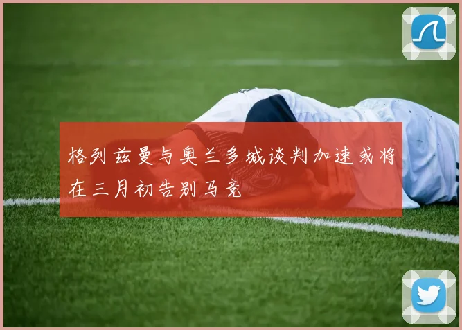 格列兹曼与奥兰多城谈判加速或将在三月初告别马竞