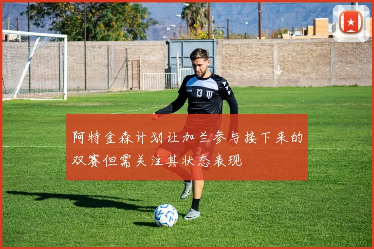 阿特金森计划让加兰参与接下来的双赛但需关注其状态表现