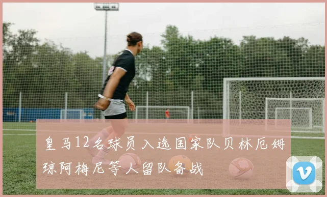 皇马12名球员入选国家队贝林厄姆琼阿梅尼等人留队备战