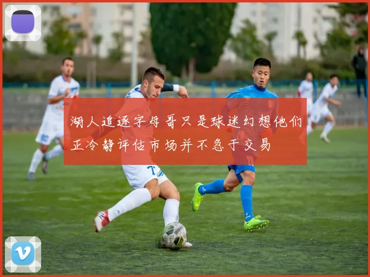 湖人追逐字母哥只是球迷幻想他们正冷静评估市场并不急于交易