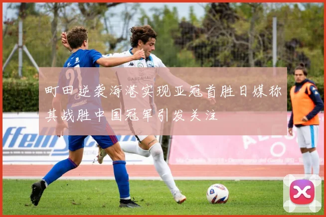 町田逆袭海港实现亚冠首胜日媒称其战胜中国冠军引发关注