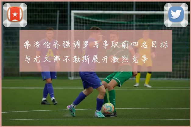弗洛伦齐强调罗马争取前四名目标与尤文那不勒斯展开激烈竞争
