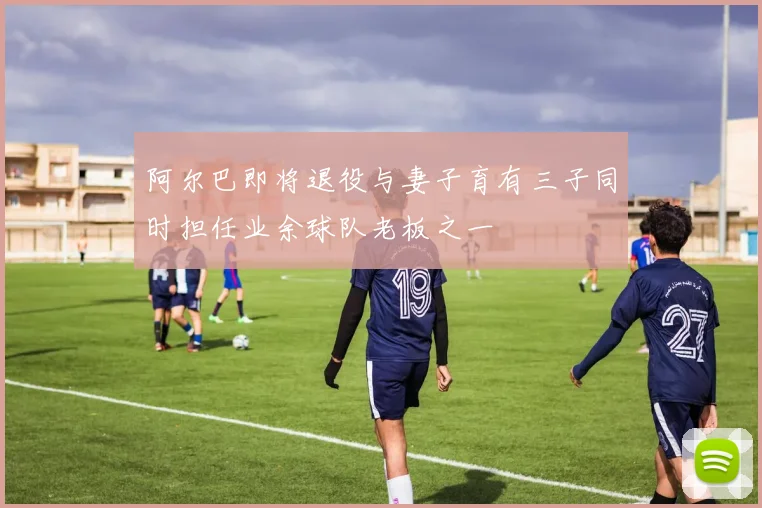 阿尔巴即将退役与妻子育有三子同时担任业余球队老板之一