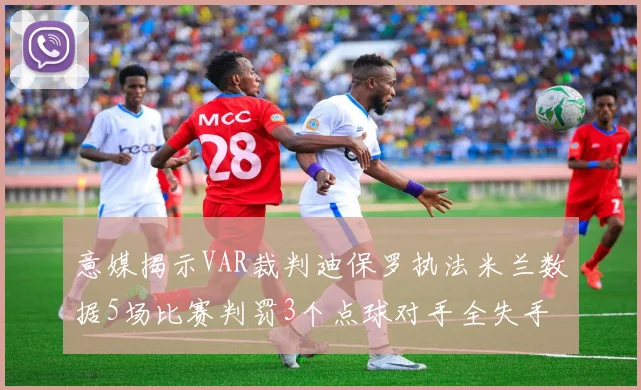 意媒揭示VAR裁判迪保罗执法米兰数据5场比赛判罚3个点球对手全失手