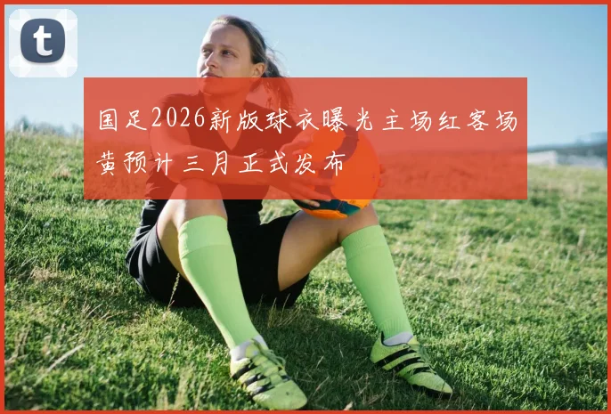国足2026新版球衣曝光主场红客场黄预计三月正式发布