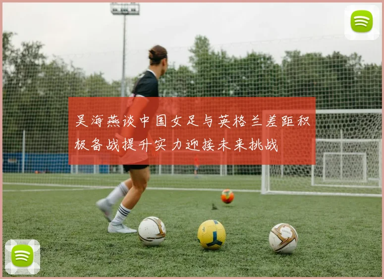 吴海燕谈中国女足与英格兰差距积极备战提升实力迎接未来挑战