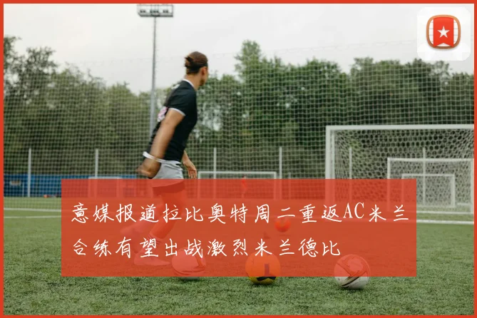 意媒报道拉比奥特周二重返AC米兰合练有望出战激烈米兰德比