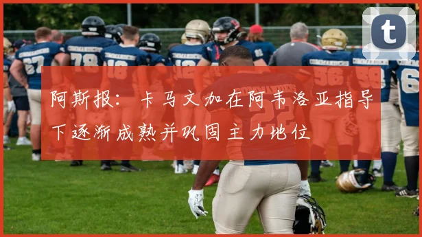 阿斯报：卡马文加在阿韦洛亚指导下逐渐成熟并巩固主力地位
