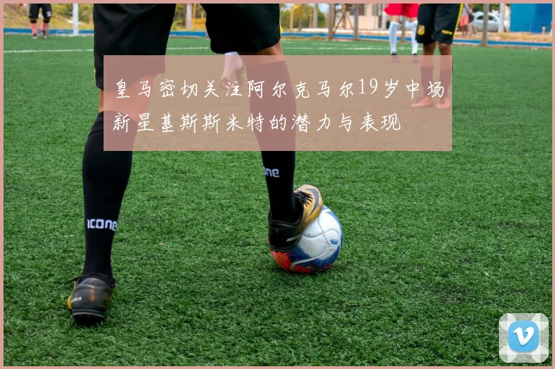 皇马密切关注阿尔克马尔19岁中场新星基斯斯米特的潜力与表现
