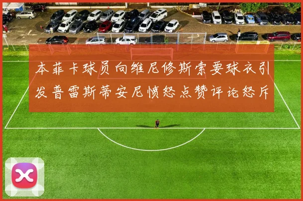 本菲卡球员向维尼修斯索要球衣引发普雷斯蒂安尼愤怒点赞评论怒斥队友