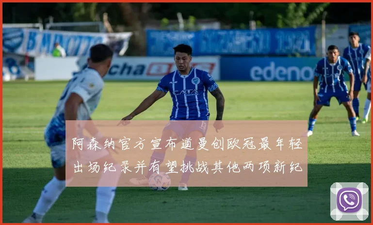 阿森纳官方宣布道曼创欧冠最年轻出场纪录并有望挑战其他两项新纪录