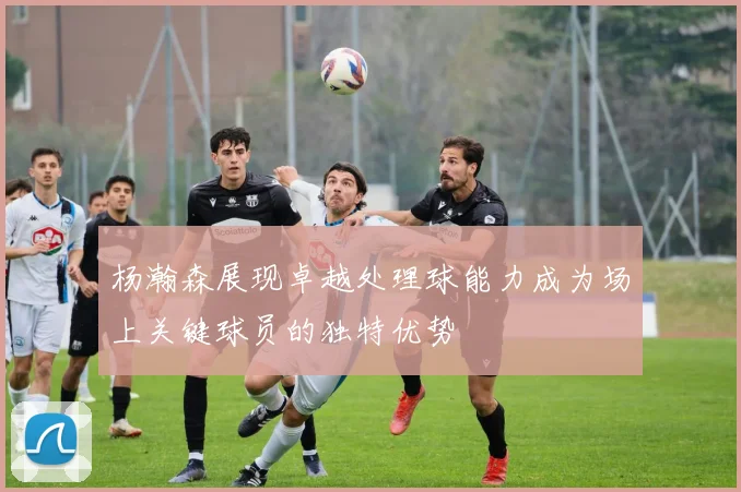 杨瀚森展现卓越处理球能力成为场上关键球员的独特优势