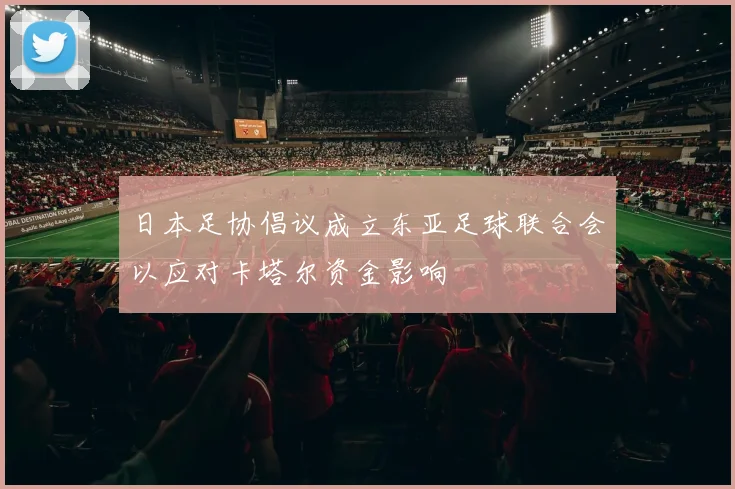 日本足协倡议成立东亚足球联合会以应对卡塔尔资金影响