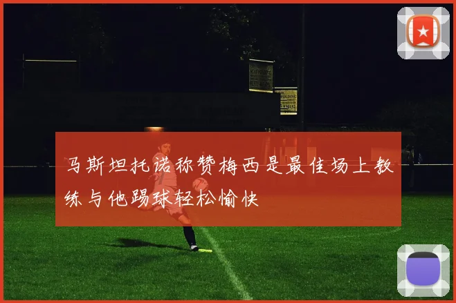 马斯坦托诺称赞梅西是最佳场上教练与他踢球轻松愉快