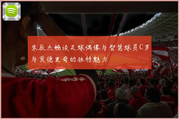 朱辰杰畅谈足球偶像与智慧球员C罗与莫德里奇的独特魅力