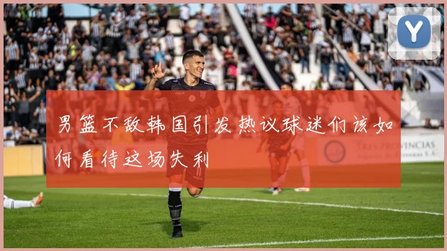 男篮不敌韩国引发热议球迷们该如何看待这场失利