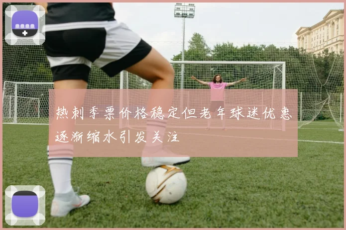 热刺季票价格稳定但老年球迷优惠逐渐缩水引发关注