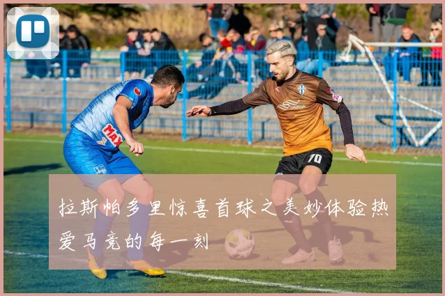 拉斯帕多里惊喜首球之美妙体验热爱马竞的每一刻