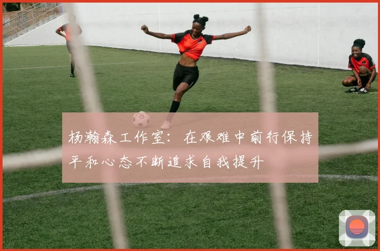 杨瀚森工作室：在艰难中前行保持平和心态不断追求自我提升