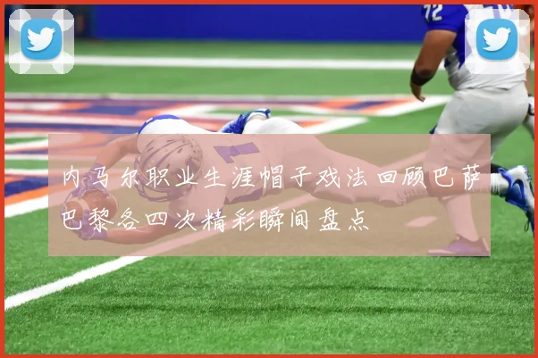 内马尔职业生涯帽子戏法回顾巴萨巴黎各四次精彩瞬间盘点