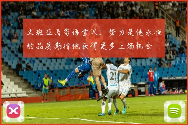 文班亚马寄语索汉：努力是他永恒的品质期待他获得更多上场机会