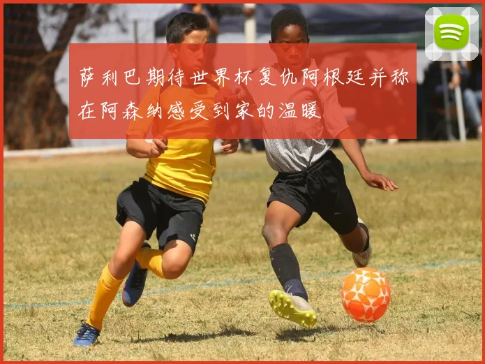 萨利巴期待世界杯复仇阿根廷并称在阿森纳感受到家的温暖