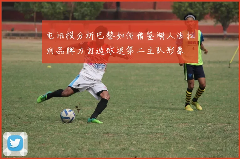 电讯报分析巴黎如何借鉴湖人法拉利品牌力打造球迷第二主队形象