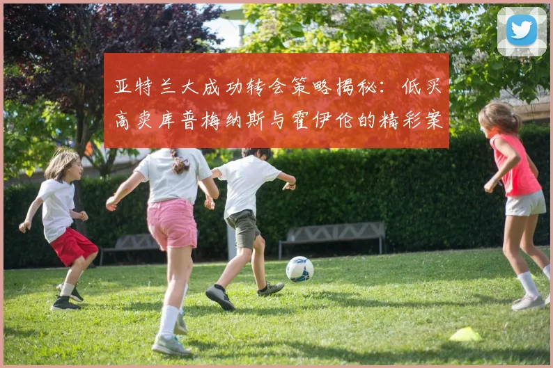 亚特兰大成功转会策略揭秘：低买高卖库普梅纳斯与霍伊伦的精彩案例