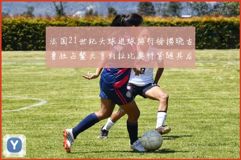 法国21世纪头球进球排行榜揭晓吉鲁独占鳌头亨利拉比奥特紧随其后