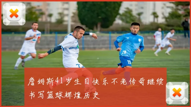詹姆斯41岁生日快乐不老传奇继续书写篮球辉煌历史