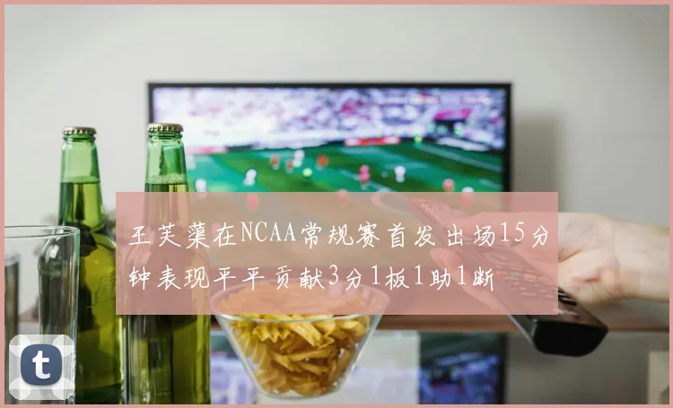 王芙蕖在NCAA常规赛首发出场15分钟表现平平贡献3分1板1助1断