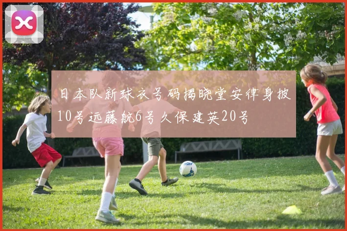日本队新球衣号码揭晓堂安律身披10号远藤航6号久保建英20号