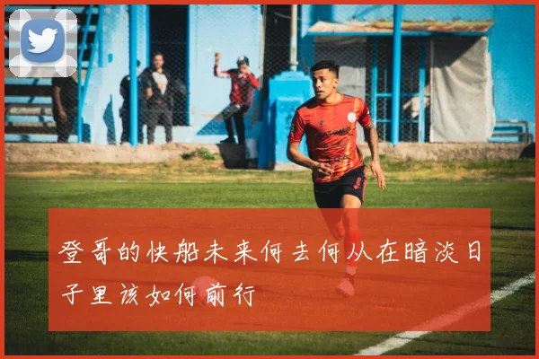 登哥的快船未来何去何从在暗淡日子里该如何前行