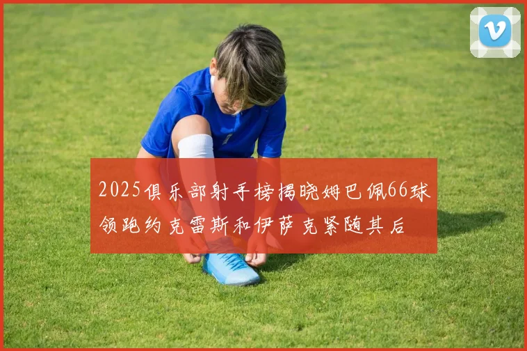 2025俱乐部射手榜揭晓姆巴佩66球领跑约克雷斯和伊萨克紧随其后