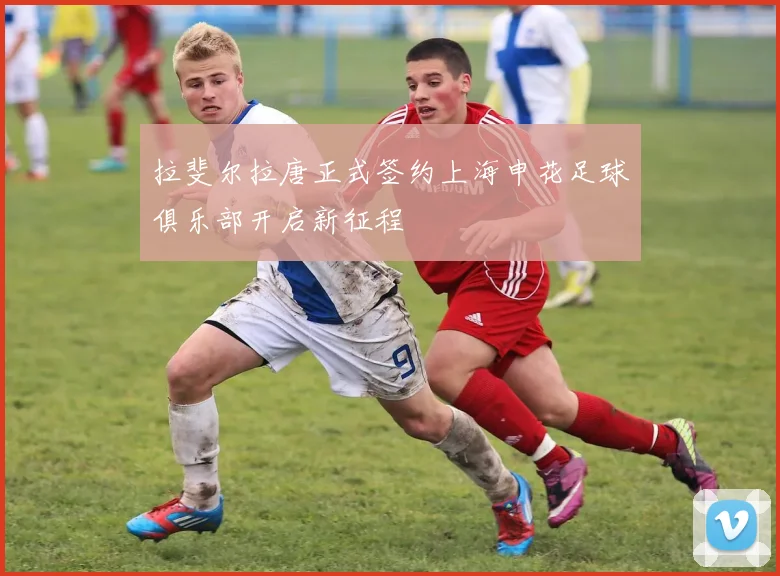 拉斐尔拉唐正式签约上海申花足球俱乐部开启新征程