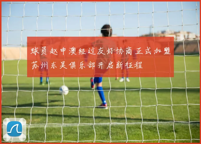 球员赵申澳经过友好协商正式加盟苏州东吴俱乐部开启新征程