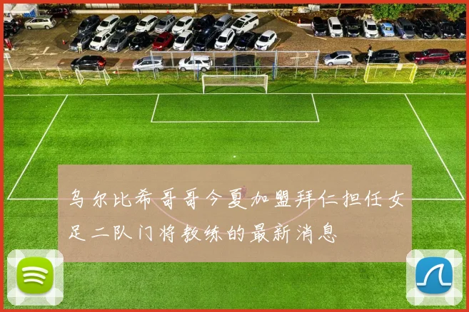 乌尔比希哥哥今夏加盟拜仁担任女足二队门将教练的最新消息